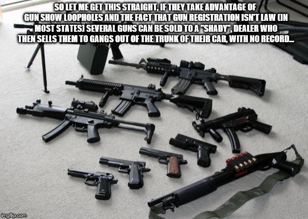 guns | SO LET ME GET THIS STRAIGHT, IF THEY TAKE ADVANTAGE OF GUN SHOW LOOPHOLES AND THE FACT THAT GUN REGISTRATION ISN'T LAW (IN MOST STATES) SEVERAL GUNS CAN BE SOLD TO A "SHADY", DEALER WHO THEN SELLS THEM TO GANGS OUT OF THE TRUNK OF THEIR CAR, WITH NO RECORD... | image tagged in guns | made w/ Imgflip meme maker
