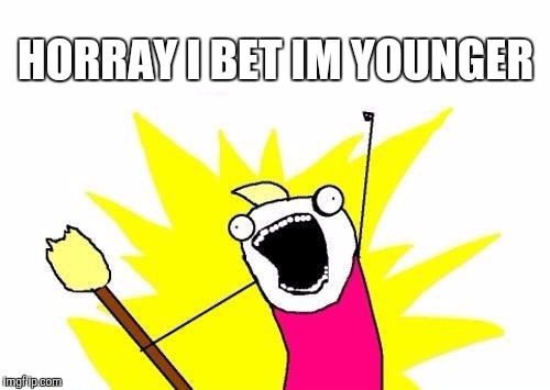 HORRAY I BET IM YOUNGER | image tagged in memes,x all the y | made w/ Imgflip meme maker
