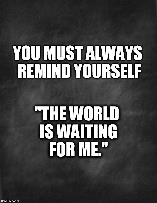 black blank | YOU MUST ALWAYS REMIND YOURSELF; "THE WORLD IS WAITING FOR ME." | image tagged in black blank | made w/ Imgflip meme maker