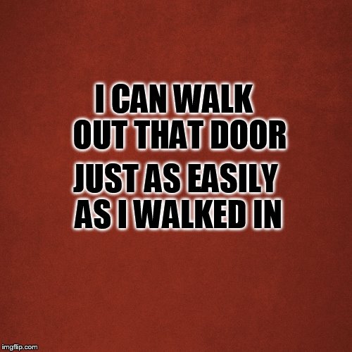 Blank Red Background | I CAN WALK 
OUT THAT DOOR; JUST AS EASILY AS I WALKED IN | image tagged in blank red background | made w/ Imgflip meme maker