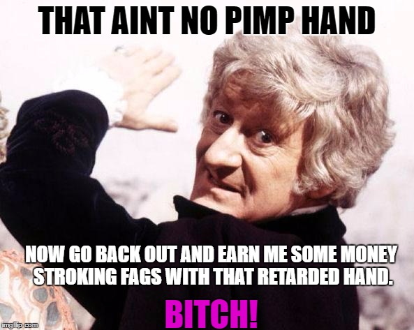 Third Doctor, The Doctor, Doctor Who, Whovian, Pimp Hand, Bitch  | THAT AINT NO PIMP HAND; NOW GO BACK OUT AND EARN ME SOME MONEY STROKING FAGS WITH THAT RETARDED HAND. BITCH! | image tagged in third doctor the doctor doctor who whovian pimp hand bitch  | made w/ Imgflip meme maker