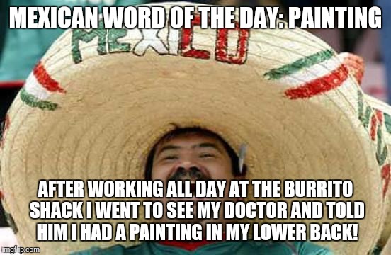 Happy Mexican | MEXICAN WORD OF THE DAY: PAINTING; AFTER WORKING ALL DAY AT THE BURRITO SHACK I WENT TO SEE MY DOCTOR AND TOLD HIM I HAD A PAINTING IN MY LOWER BACK! | image tagged in happy mexican | made w/ Imgflip meme maker