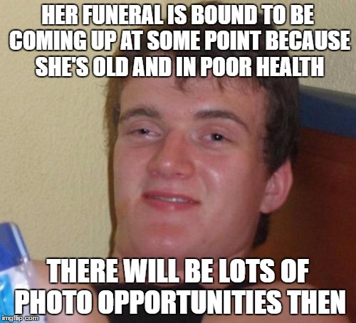 10 Guy Meme | HER FUNERAL IS BOUND TO BE COMING UP AT SOME POINT BECAUSE SHE'S OLD AND IN POOR HEALTH THERE WILL BE LOTS OF PHOTO OPPORTUNITIES THEN | image tagged in memes,10 guy | made w/ Imgflip meme maker