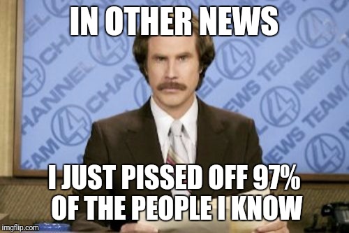 I pissed off everyone... | IN OTHER NEWS; I JUST PISSED OFF 97% OF THE PEOPLE I KNOW | image tagged in memes,ron burgundy,funny | made w/ Imgflip meme maker