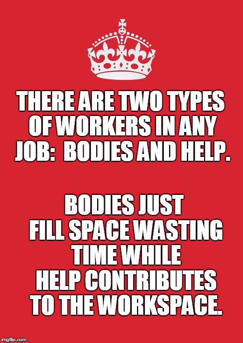Keep Calm And Carry On Red Meme | THERE ARE TWO TYPES OF WORKERS IN ANY JOB:  BODIES AND HELP. BODIES JUST FILL SPACE WASTING TIME WHILE HELP CONTRIBUTES TO THE WORKSPACE. | image tagged in memes,keep calm and carry on red | made w/ Imgflip meme maker