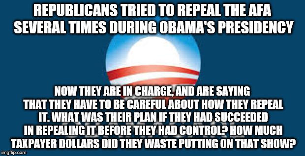 Obamacare | REPUBLICANS TRIED TO REPEAL THE AFA SEVERAL TIMES DURING OBAMA'S PRESIDENCY; NOW THEY ARE IN CHARGE, AND ARE SAYING THAT THEY HAVE TO BE CAREFUL ABOUT HOW THEY REPEAL IT. WHAT WAS THEIR PLAN IF THEY HAD SUCCEEDED IN REPEALING IT BEFORE THEY HAD CONTROL? HOW MUCH TAXPAYER DOLLARS DID THEY WASTE PUTTING ON THAT SHOW? | image tagged in obamacare | made w/ Imgflip meme maker