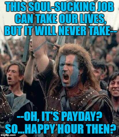 Braveheart | THIS SOUL-SUCKING JOB CAN TAKE OUR LIVES, BUT IT WILL NEVER TAKE--; --OH, IT'S PAYDAY? SO...HAPPY HOUR THEN? | image tagged in braveheart | made w/ Imgflip meme maker