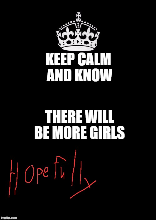 Keep Calm And Carry On Black | KEEP CALM AND KNOW; THERE WILL BE MORE GIRLS | image tagged in memes,keep calm and carry on black | made w/ Imgflip meme maker