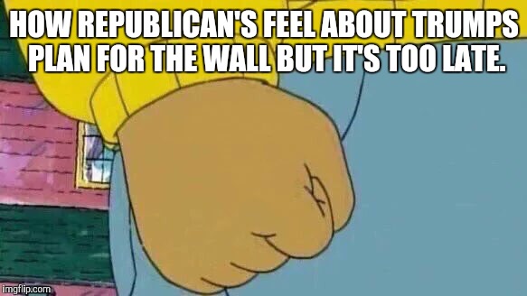 Arthur Fist Meme | HOW REPUBLICAN'S FEEL ABOUT TRUMPS PLAN FOR THE WALL BUT IT'S TOO LATE. | image tagged in memes,arthur fist | made w/ Imgflip meme maker