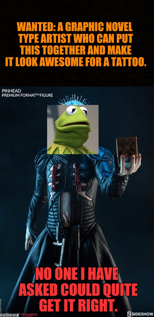 Kermit the Cenobite: It Ain't Easy Being Green | WANTED: A GRAPHIC NOVEL TYPE ARTIST WHO CAN PUT THIS TOGETHER AND MAKE IT LOOK AWESOME FOR A TATTOO. NO ONE I HAVE ASKED COULD QUITE GET IT RIGHT. | image tagged in kermit the frog,hellraiser,tattoo,pinhead,help wanted,artist | made w/ Imgflip meme maker