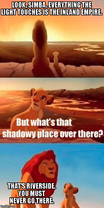 Simba Shadowy Place | LOOK, SIMBA. EVERYTHING THE LIGHT TOUCHES IS THE INLAND EMPIRE. THAT'S RIVERSIDE. YOU MUST NEVER GO THERE. | image tagged in memes,simba shadowy place | made w/ Imgflip meme maker