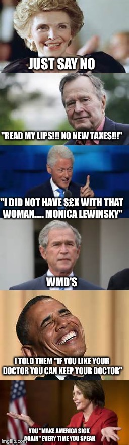 Just a reminder of the "political genius" of our country | JUST SAY NO; "READ MY LIPS!!! NO NEW TAXES!!!"; "I DID NOT HAVE S£X WITH THAT WOMAN..... MONICA LEWINSKY"; WMD'S; I TOLD THEM "IF YOU LIKE YOUR DOCTOR YOU CAN KEEP YOUR DOCTOR"; YOU "MAKE AMERICA SICK AGAIN" EVERY TIME YOU SPEAK | image tagged in politics,george bush,bill clinton,nancy reagan,obama,nancy pelosi | made w/ Imgflip meme maker