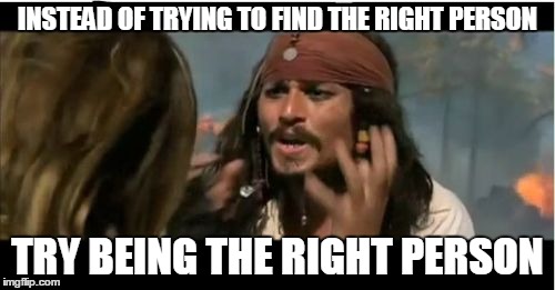 Why Is The Rum Gone | INSTEAD OF TRYING TO FIND THE RIGHT PERSON; TRY BEING THE RIGHT PERSON | image tagged in memes,why is the rum gone | made w/ Imgflip meme maker