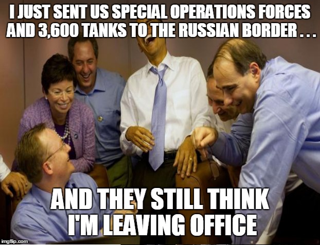 I JUST SENT US SPECIAL OPERATIONS FORCES AND 3,600 TANKS TO THE RUSSIAN BORDER . . . AND THEY STILL THINK I'M LEAVING OFFICE | made w/ Imgflip meme maker