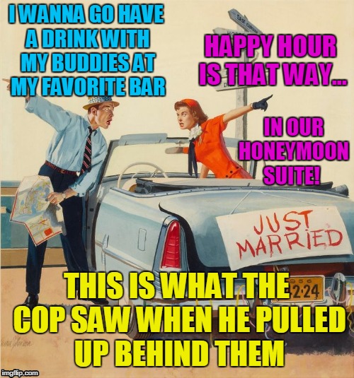 pulp art just married | I WANNA GO HAVE A DRINK WITH MY BUDDIES AT MY FAVORITE BAR; HAPPY HOUR IS THAT WAY... IN OUR HONEYMOON SUITE! THIS IS WHAT THE COP SAW WHEN HE PULLED UP BEHIND THEM | image tagged in pulp art just married | made w/ Imgflip meme maker