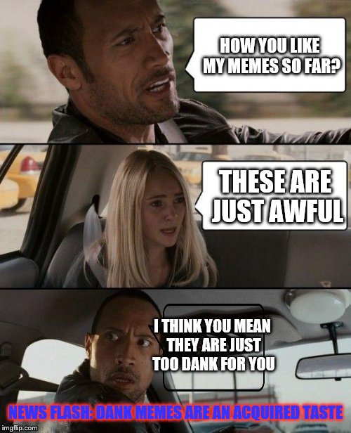 My memes are not awful | HOW YOU LIKE MY MEMES SO FAR? THESE ARE JUST AWFUL; I THINK YOU MEAN THEY ARE JUST TOO DANK FOR YOU; NEWS FLASH: DANK MEMES ARE AN ACQUIRED TASTE | image tagged in memes,the rock driving,too dank | made w/ Imgflip meme maker