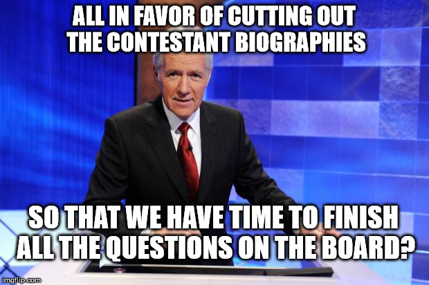 I don't need to hear about your lint collection.  Just finish the board. | ALL IN FAVOR OF CUTTING OUT THE CONTESTANT BIOGRAPHIES; SO THAT WE HAVE TIME TO FINISH ALL THE QUESTIONS ON THE BOARD? | image tagged in alex trebek,jeopardy,game show | made w/ Imgflip meme maker