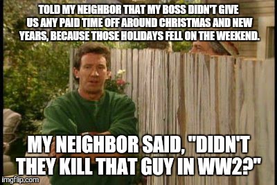 Actually happened | TOLD MY NEIGHBOR THAT MY BOSS DIDN'T GIVE US ANY PAID TIME OFF AROUND CHRISTMAS AND NEW YEARS, BECAUSE THOSE HOLIDAYS FELL ON THE WEEKEND. MY NEIGHBOR SAID, "DIDN'T THEY KILL THAT GUY IN WW2?" | image tagged in work sucks,hitler,memes,funny memes,neighbor | made w/ Imgflip meme maker