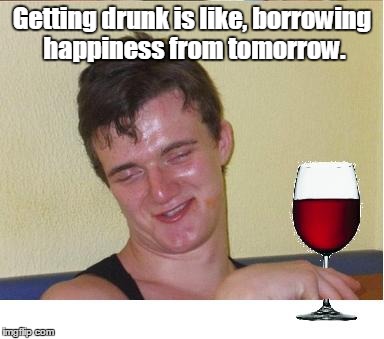 10 guy | Getting drunk is like, borrowing happiness from tomorrow. | image tagged in 10 guy | made w/ Imgflip meme maker