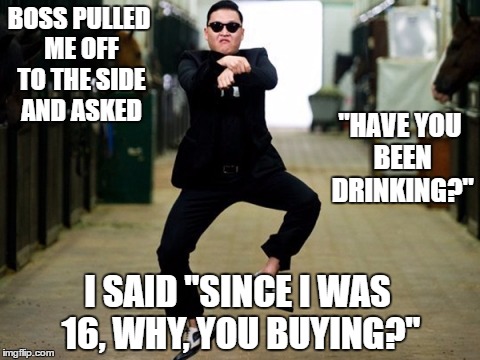 Psy Horse Dance | BOSS PULLED ME OFF TO THE SIDE AND ASKED; "HAVE YOU BEEN DRINKING?"; I SAID "SINCE I WAS 16, WHY, YOU BUYING?" | image tagged in memes,psy horse dance | made w/ Imgflip meme maker