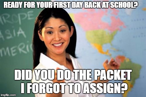 Unhelpful High School Teacher Meme | READY FOR YOUR FIRST DAY BACK AT SCHOOL? DID YOU DO THE PACKET I FORGOT TO ASSIGN? | image tagged in memes,unhelpful high school teacher | made w/ Imgflip meme maker