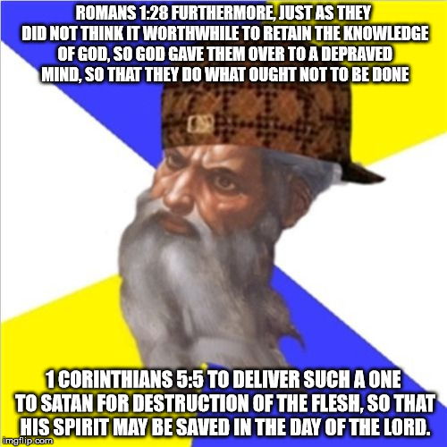 Romans 1:28/1 Corinthians 5:5 | ROMANS 1:28 FURTHERMORE, JUST AS THEY DID NOT THINK IT WORTHWHILE TO RETAIN THE KNOWLEDGE OF GOD, SO GOD GAVE THEM OVER TO A DEPRAVED MIND, SO THAT THEY DO WHAT OUGHT NOT TO BE DONE; 1 CORINTHIANS 5:5 TO DELIVER SUCH A ONE TO SATAN FOR DESTRUCTION OF THE FLESH, SO THAT HIS SPIRIT MAY BE SAVED IN THE DAY OF THE LORD. | image tagged in scumbag god,god,depraved,satan | made w/ Imgflip meme maker