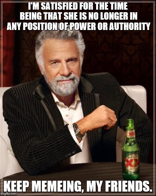 The Most Interesting Man In The World Meme | I'M SATISFIED FOR THE TIME BEING THAT SHE IS NO LONGER IN ANY POSITION OF POWER OR AUTHORITY KEEP MEMEING, MY FRIENDS. | image tagged in memes,the most interesting man in the world | made w/ Imgflip meme maker
