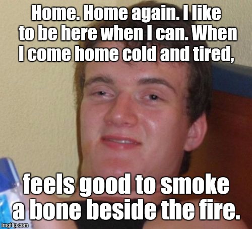 10 Guy Meme | Home. Home again. I like to be here when I can. When I come home cold and tired, feels good to smoke a bone beside the fire. | image tagged in memes,10 guy | made w/ Imgflip meme maker