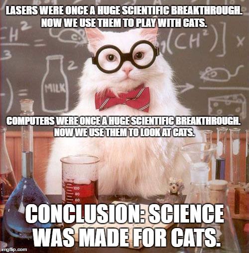 Science Cat | LASERS WERE ONCE A HUGE SCIENTIFIC BREAKTHROUGH. NOW WE USE THEM TO PLAY WITH CATS. COMPUTERS WERE ONCE A HUGE SCIENTIFIC BREAKTHROUGH. NOW WE USE THEM TO LOOK AT CATS. CONCLUSION: SCIENCE WAS MADE FOR CATS. | image tagged in science cat | made w/ Imgflip meme maker