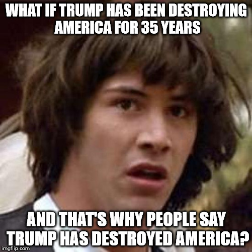 Conspiracy Keanu Meme | WHAT IF TRUMP HAS BEEN DESTROYING AMERICA FOR 35 YEARS; AND THAT'S WHY PEOPLE SAY TRUMP HAS DESTROYED AMERICA? | image tagged in memes,conspiracy keanu | made w/ Imgflip meme maker