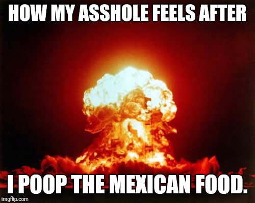 Nuclear Explosion Meme | HOW MY ASSHOLE FEELS AFTER; I POOP THE MEXICAN FOOD. | image tagged in memes,nuclear explosion | made w/ Imgflip meme maker