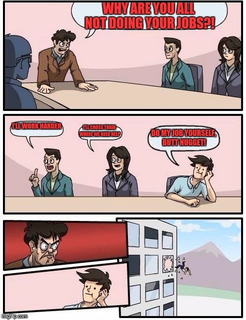 Boardroom Meeting Suggestion Meme | WHY ARE YOU ALL NOT DOING YOUR JOBS?! I'LL WORK HARDER; I'LL CROSS TRAIN WHERE WE NEED HELP; DO MY JOB YOURSELF, BUTT NUGGET! | image tagged in memes,boardroom meeting suggestion | made w/ Imgflip meme maker