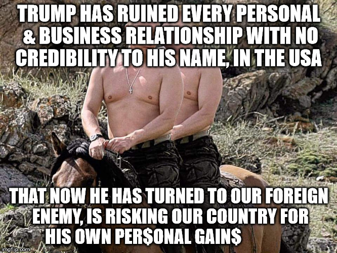 Putin Trump on Horse | TRUMP HAS RUINED EVERY PERSONAL & BUSINESS RELATIONSHIP WITH NO CREDIBILITY TO HIS NAME, IN THE USA; THAT NOW HE HAS TURNED TO OUR FOREIGN ENEMY, IS RISKING OUR COUNTRY FOR HIS OWN PER$ONAL GAIN$ | image tagged in putin trump on horse | made w/ Imgflip meme maker