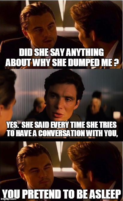 Baby come back
 | DID SHE SAY ANYTHING ABOUT WHY SHE DUMPED ME ? YES.  SHE SAID EVERY TIME SHE TRIES TO HAVE A CONVERSATION WITH YOU, YOU PRETEND TO BE ASLEEP | image tagged in memes,inception | made w/ Imgflip meme maker