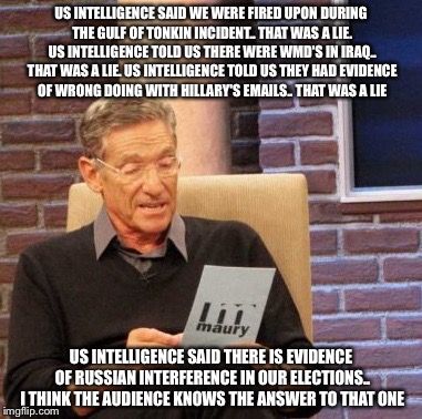 Maury Lie Detector | US INTELLIGENCE SAID WE WERE FIRED UPON DURING THE GULF OF TONKIN INCIDENT.. THAT WAS A LIE. US INTELLIGENCE TOLD US THERE WERE WMD'S IN IRAQ.. THAT WAS A LIE. US INTELLIGENCE TOLD US THEY HAD EVIDENCE OF WRONG DOING WITH HILLARY'S EMAILS.. THAT WAS A LIE; US INTELLIGENCE SAID THERE IS EVIDENCE OF RUSSIAN INTERFERENCE IN OUR ELECTIONS.. I THINK THE AUDIENCE KNOWS THE ANSWER TO THAT ONE | image tagged in memes,maury lie detector | made w/ Imgflip meme maker