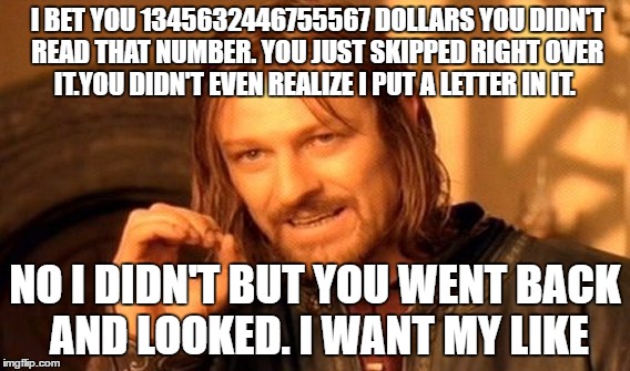 One Does Not Simply Meme | I BET YOU 1345632446755567 DOLLARS YOU DIDN'T READ THAT NUMBER. YOU JUST SKIPPED RIGHT OVER IT.YOU DIDN'T EVEN REALIZE I PUT A LETTER IN IT. NO I DIDN'T BUT YOU WENT BACK AND LOOKED. I WANT MY LIKE | image tagged in memes,one does not simply | made w/ Imgflip meme maker