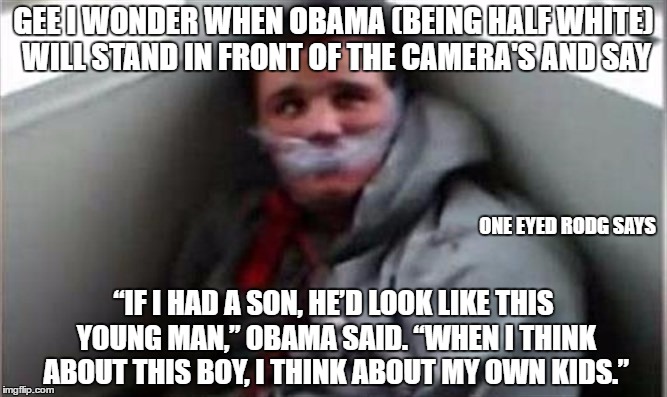 GEE I WONDER WHEN OBAMA (BEING HALF WHITE) WILL STAND IN FRONT OF THE CAMERA'S AND SAY; ONE EYED RODG SAYS; “IF I HAD A SON, HE’D LOOK LIKE THIS YOUNG MAN,” OBAMA SAID. “WHEN I THINK ABOUT THIS BOY, I THINK ABOUT MY OWN KIDS.” | image tagged in one eyed rodg | made w/ Imgflip meme maker