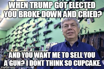 gun store | WHEN TRUMP GOT ELECTED YOU BROKE DOWN AND CRIED? AND YOU WANT ME TO SELL YOU A GUN? I DONT THINK SO CUPCAKE. | image tagged in millennials | made w/ Imgflip meme maker