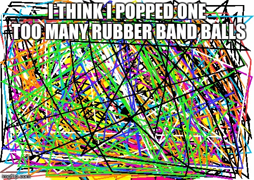 It's so colorful, you can't even see the meme properly | I THINK I POPPED ONE TOO MANY RUBBER BAND BALLS | image tagged in memes,x all the y,rubber bands,ball | made w/ Imgflip meme maker