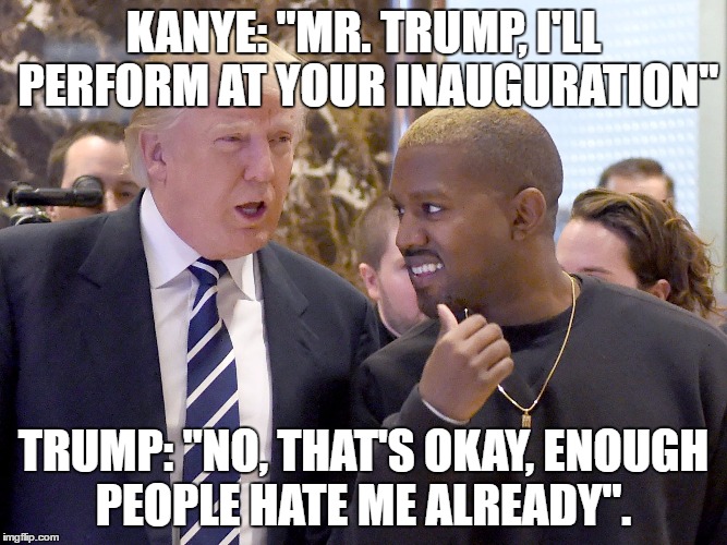 trump and kanye | KANYE: "MR. TRUMP, I'LL PERFORM AT YOUR INAUGURATION"; TRUMP: "NO, THAT'S OKAY, ENOUGH PEOPLE HATE ME ALREADY". | image tagged in trump and kanye | made w/ Imgflip meme maker