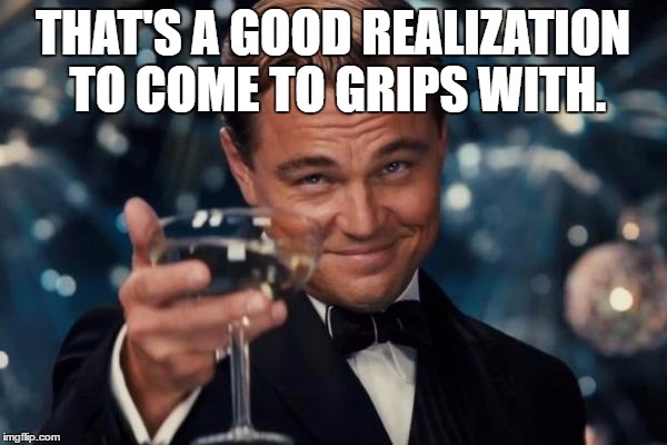 Leonardo Dicaprio Cheers Meme | THAT'S A GOOD REALIZATION TO COME TO GRIPS WITH. | image tagged in memes,leonardo dicaprio cheers | made w/ Imgflip meme maker