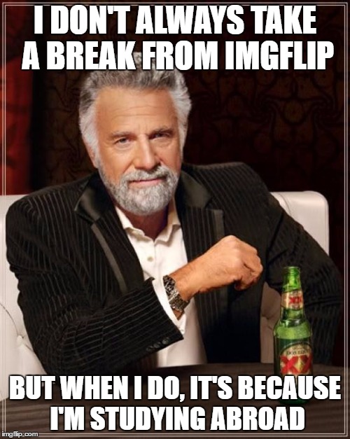 Leaving in two weeks! Thanks to all of you for always brightening my day :) | I DON'T ALWAYS TAKE A BREAK FROM IMGFLIP; BUT WHEN I DO, IT'S BECAUSE I'M STUDYING ABROAD | image tagged in memes,the most interesting man in the world | made w/ Imgflip meme maker