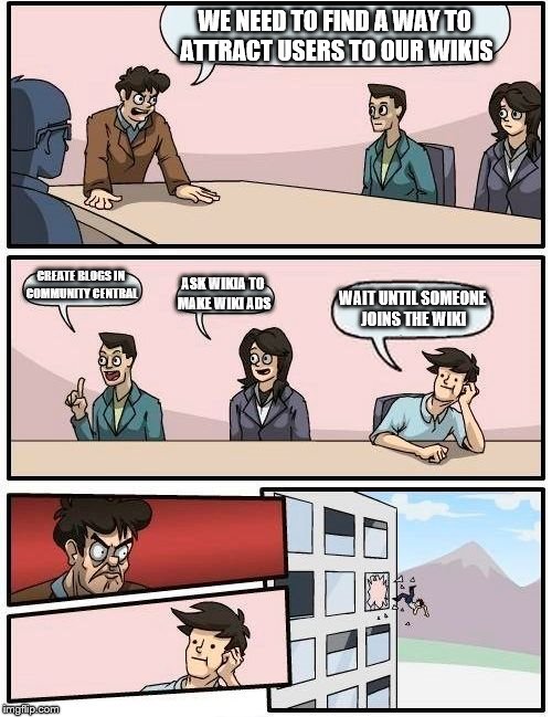 Boardroom Meeting Suggestion | WE NEED TO FIND A WAY TO ATTRACT USERS TO OUR WIKIS; CREATE BLOGS IN COMMUNITY CENTRAL; ASK WIKIA TO MAKE WIKI ADS; WAIT UNTIL SOMEONE JOINS THE WIKI | image tagged in memes,boardroom meeting suggestion | made w/ Imgflip meme maker