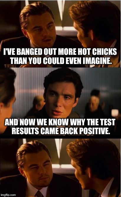 Inception | I'VE BANGED OUT MORE HOT CHICKS THAN YOU COULD EVEN IMAGINE. AND NOW WE KNOW WHY THE TEST RESULTS CAME BACK POSITIVE. | image tagged in memes,inception | made w/ Imgflip meme maker