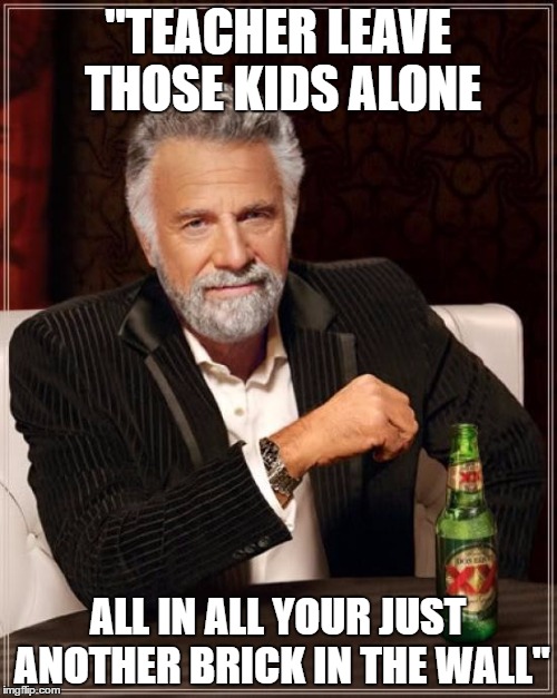 The Most Interesting Man In The World Meme | "TEACHER LEAVE THOSE KIDS ALONE ALL IN ALL YOUR JUST ANOTHER BRICK IN THE WALL" | image tagged in memes,the most interesting man in the world | made w/ Imgflip meme maker