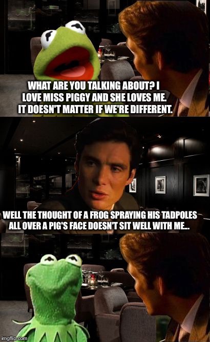Inception Kermit | WHAT ARE YOU TALKING ABOUT? I LOVE MISS PIGGY AND SHE LOVES ME.  IT DOESN'T MATTER IF WE'RE DIFFERENT. WELL THE THOUGHT OF A FROG SPRAYING HIS TADPOLES ALL OVER A PIG'S FACE DOESN'T SIT WELL WITH ME... | image tagged in inception kermit | made w/ Imgflip meme maker