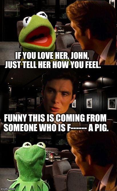 Inception Kermit | IF YOU LOVE HER, JOHN, JUST TELL HER HOW YOU FEEL. FUNNY THIS IS COMING FROM SOMEONE WHO IS F------ A PIG. | image tagged in inception kermit | made w/ Imgflip meme maker