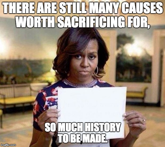 Michelle Obama blank sheet | THERE ARE STILL MANY CAUSES WORTH SACRIFICING FOR, SO MUCH HISTORY TO BE MADE. | image tagged in michelle obama blank sheet | made w/ Imgflip meme maker