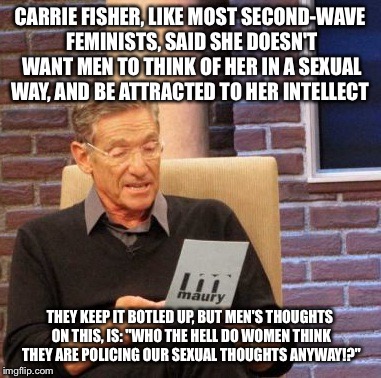 Maury Lie Detector | CARRIE FISHER, LIKE MOST SECOND-WAVE FEMINISTS, SAID SHE DOESN'T WANT MEN TO THINK OF HER IN A SEXUAL WAY, AND BE ATTRACTED TO HER INTELLECT; THEY KEEP IT BOTLED UP, BUT MEN'S THOUGHTS ON THIS, IS: "WHO THE HELL DO WOMEN THINK THEY ARE POLICING OUR SEXUAL THOUGHTS ANYWAY!?" | image tagged in memes,maury lie detector | made w/ Imgflip meme maker
