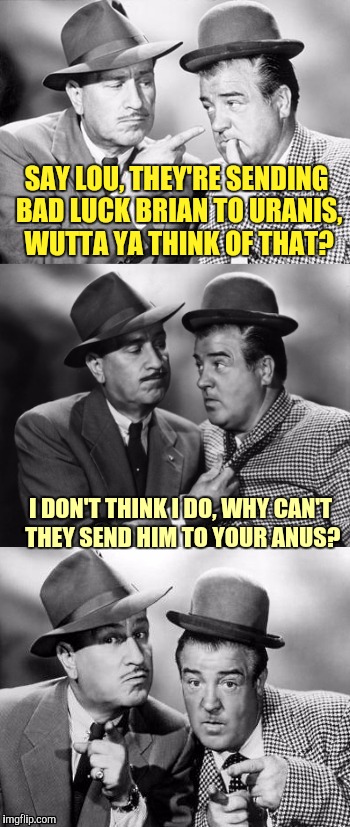Abbott and costello crackin' wize | SAY LOU, THEY'RE SENDING BAD LUCK BRIAN TO URANIS, WUTTA YA THINK OF THAT? I DON'T THINK I DO, WHY CAN'T THEY SEND HIM TO YOUR ANUS? | image tagged in abbott and costello crackin' wize | made w/ Imgflip meme maker